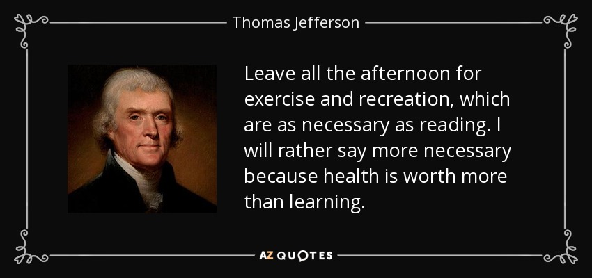 Leave all the afternoon for exercise and recreation, which are as necessary as reading. I will rather say more necessary because health is worth more than learning. - Thomas Jefferson