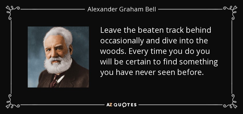 Leave the beaten track behind occasionally and dive into the woods. Every time you do you will be certain to find something you have never seen before. - Alexander Graham Bell