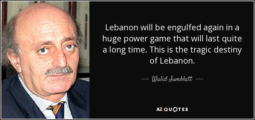 Lebanon will be engulfed again in a huge power game that will last quite a long time. This is the tragic destiny of Lebanon. - Walid Jumblatt