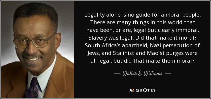 Legality alone is no guide for a moral people. There are many things in this world that have been, or are, legal but clearly immoral. Slavery was legal. Did that make it moral? South Africa’s apartheid, Nazi persecution of Jews, and Stalinist and Maoist purges were all legal, but did that make them moral? - Walter E. Williams