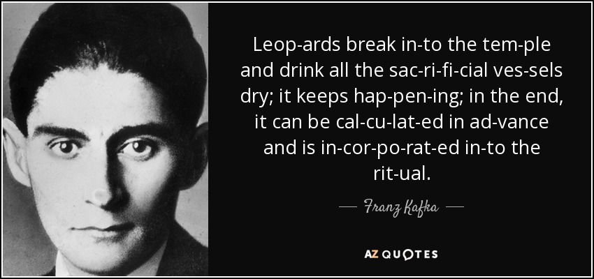 Leop­ards break in­to the tem­ple and drink all the sac­ri­fi­cial ves­sels dry; it keeps hap­pen­ing; in the end, it can be cal­cu­lat­ed in ad­vance and is in­cor­po­rat­ed in­to the rit­ual. - Franz Kafka