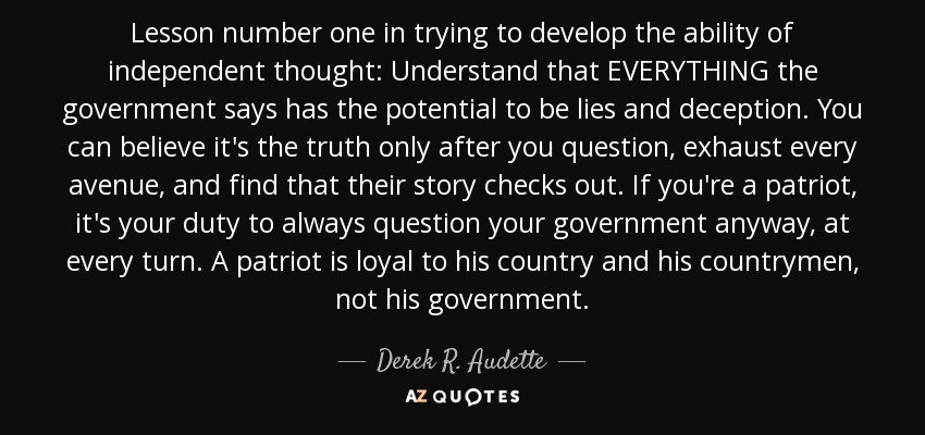 Lesson number one in trying to develop the ability of independent thought: Understand that EVERYTHING the government says has the potential to be lies and deception. You can believe it's the truth only after you question, exhaust every avenue, and find that their story checks out. If you're a patriot, it's your duty to always question your government anyway, at every turn. A patriot is loyal to his country and his countrymen, not his government. - Derek R. Audette