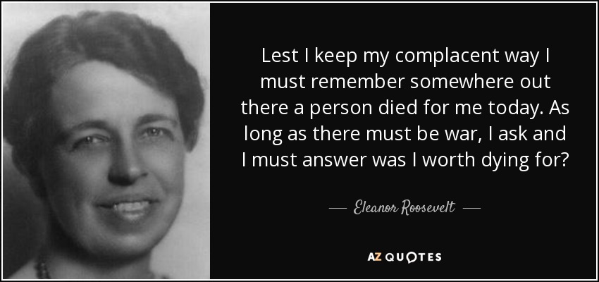 Lest I keep my complacent way I must remember somewhere out there a person died for me today. As long as there must be war, I ask and I must answer was I worth dying for? - Eleanor Roosevelt
