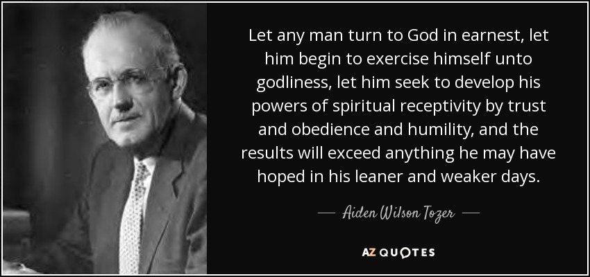 Let any man turn to God in earnest, let him begin to exercise himself unto godliness, let him seek to develop his powers of spiritual receptivity by trust and obedience and humility, and the results will exceed anything he may have hoped in his leaner and weaker days. - Aiden Wilson Tozer