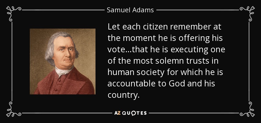 Let each citizen remember at the moment he is offering his vote...that he is executing one of the most solemn trusts in human society for which he is accountable to God and his country. - Samuel Adams