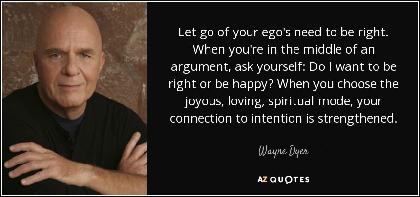 Let go of your ego's need to be right. When you're in the middle of an argument, ask yourself: Do I want to be right or be happy? When you choose the joyous, loving, spiritual mode, your connection to intention is strengthened. - Wayne Dyer