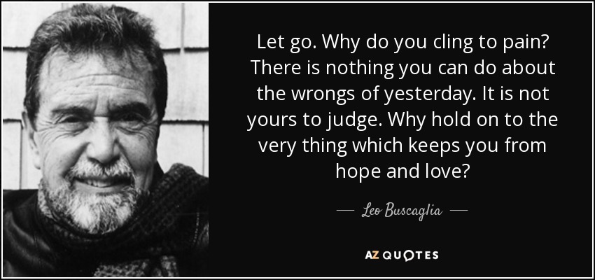 Let go. Why do you cling to pain? There is nothing you can do about the wrongs of yesterday. It is not yours to judge. Why hold on to the very thing which keeps you from hope and love? - Leo Buscaglia