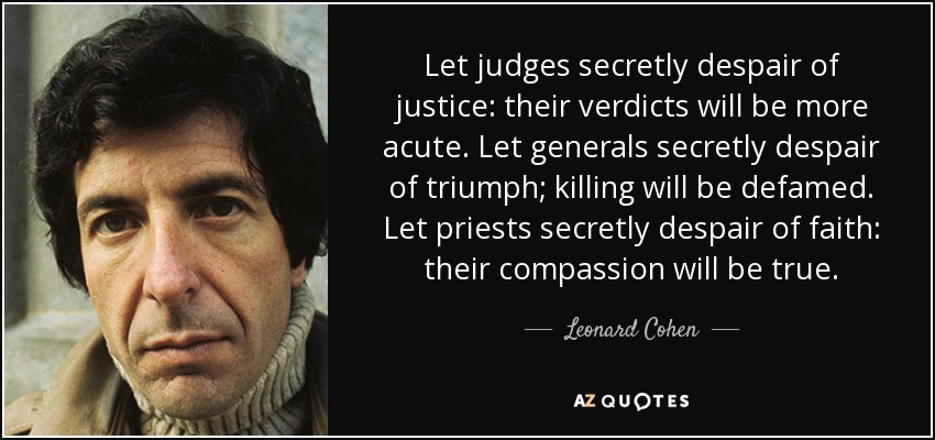 Que los jueces desesperen secretamente de la justicia: sus veredictos serán más agudos. Que los generales desesperen secretamente del triunfo: matar será difamado. Que los sacerdotes desesperen en secreto de la fe: su compasión será verdadera. - Leonard Cohen