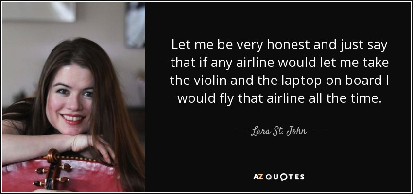 Let me be very honest and just say that if any airline would let me take the violin and the laptop on board I would fly that airline all the time. - Lara St. John