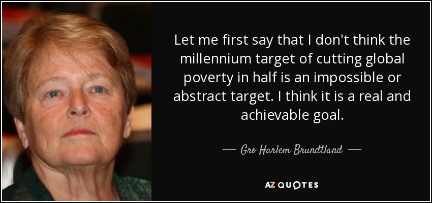 Let me first say that I don't think the millennium target of cutting global poverty in half is an impossible or abstract target. I think it is a real and achievable goal. - Gro Harlem Brundtland