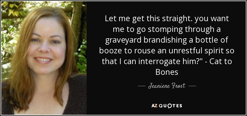 Let me get this straight. you want me to go stomping through a graveyard brandishing a bottle of booze to rouse an unrestful spirit so that I can interrogate him?