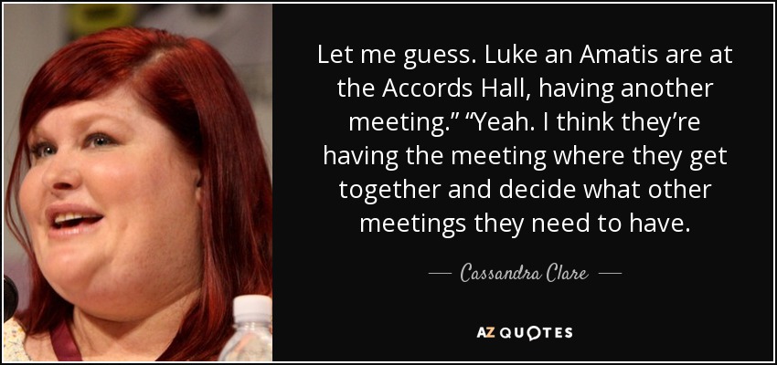 Let me guess. Luke an Amatis are at the Accords Hall, having another meeting.” “Yeah. I think they’re having the meeting where they get together and decide what other meetings they need to have. - Cassandra Clare