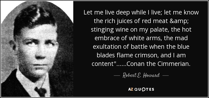 Let me live deep while I live; let me know the rich juices of red meat & stinging wine on my palate, the hot embrace of white arms, the mad exultation of battle when the blue blades flame crimson, and I am content