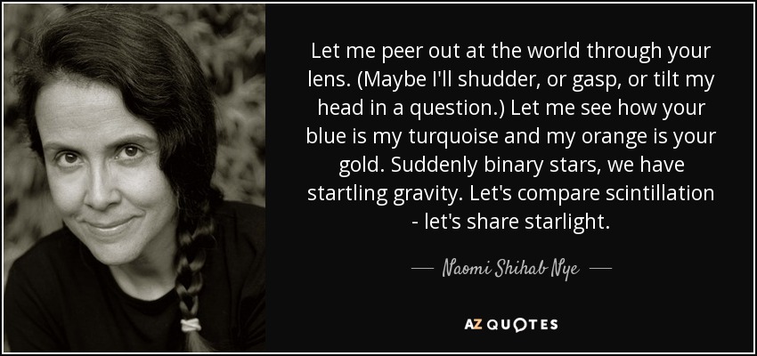 Let me peer out at the world through your lens. (Maybe I'll shudder, or gasp, or tilt my head in a question.) Let me see how your blue is my turquoise and my orange is your gold. Suddenly binary stars, we have startling gravity. Let's compare scintillation - let's share starlight. - Naomi Shihab Nye