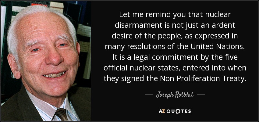 Let me remind you that nuclear disarmament is not just an ardent desire of the people, as expressed in many resolutions of the United Nations. It is a legal commitment by the five official nuclear states, entered into when they signed the Non-Proliferation Treaty. - Joseph Rotblat