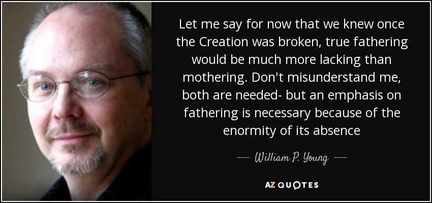 Let me say for now that we knew once the Creation was broken, true fathering would be much more lacking than mothering. Don't misunderstand me, both are needed- but an emphasis on fathering is necessary because of the enormity of its absence - William P. Young