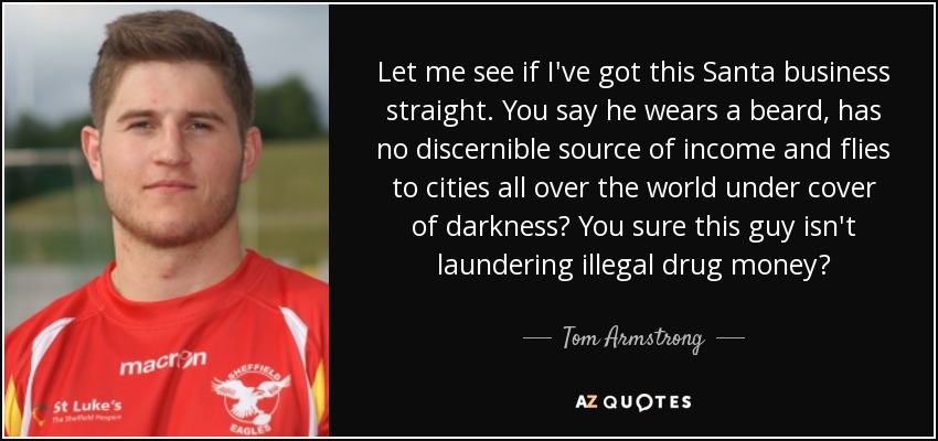 Let me see if I've got this Santa business straight. You say he wears a beard, has no discernible source of income and flies to cities all over the world under cover of darkness? You sure this guy isn't laundering illegal drug money? - Tom Armstrong