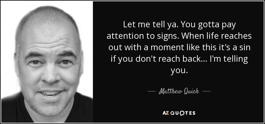 Let me tell ya. You gotta pay attention to signs. When life reaches out with a moment like this it's a sin if you don't reach back... I'm telling you. - Matthew Quick