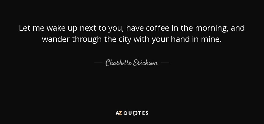 Let me wake up next to you, have coffee in the morning, and wander through the city with your hand in mine. - Charlotte Erickson