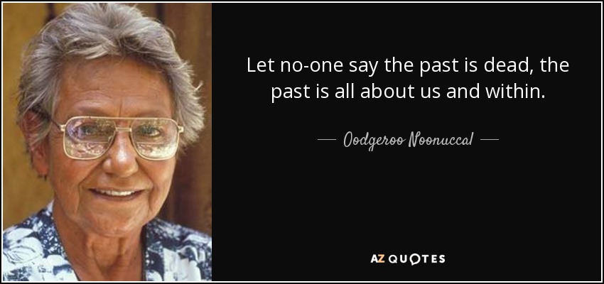 Let no-one say the past is dead, the past is all about us and within. - Oodgeroo Noonuccal