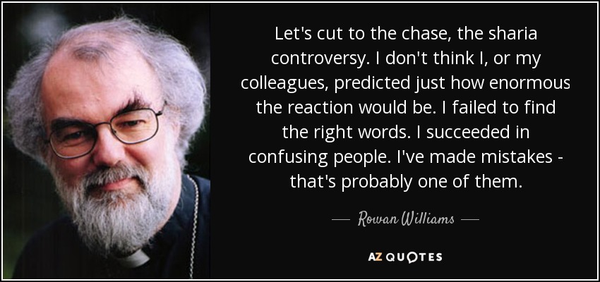 Let's cut to the chase, the sharia controversy. I don't think I, or my colleagues, predicted just how enormous the reaction would be. I failed to find the right words. I succeeded in confusing people. I've made mistakes - that's probably one of them. - Rowan Williams