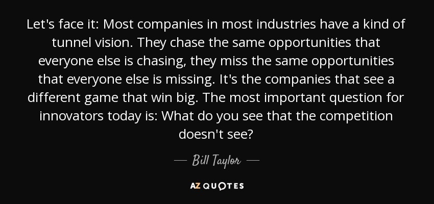 Let's face it: Most companies in most industries have a kind of tunnel vision. They chase the same opportunities that everyone else is chasing, they miss the same opportunities that everyone else is missing. It's the companies that see a different game that win big. The most important question for innovators today is: What do you see that the competition doesn't see? - Bill Taylor