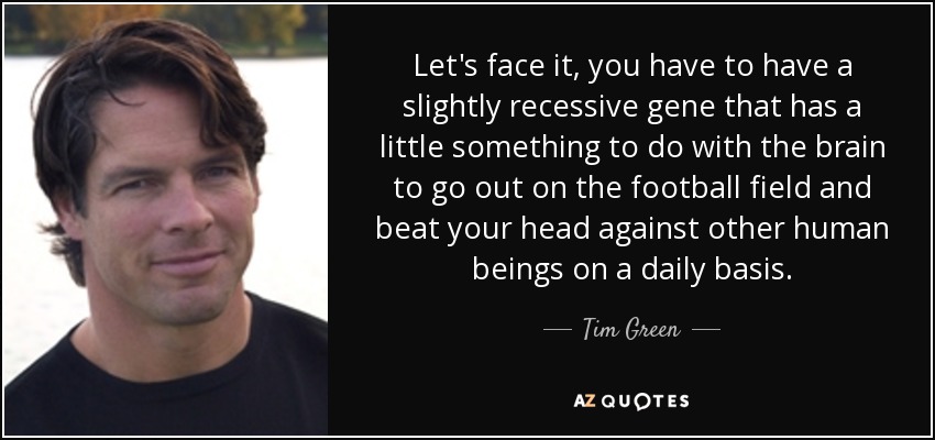 Let's face it, you have to have a slightly recessive gene that has a little something to do with the brain to go out on the football field and beat your head against other human beings on a daily basis. - Tim Green