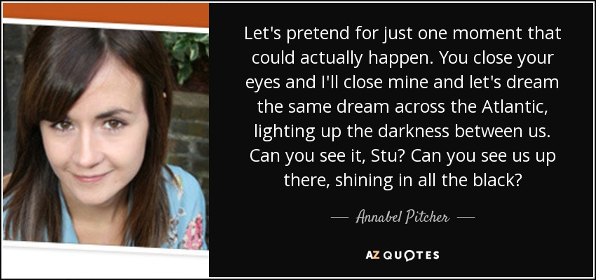 Let's pretend for just one moment that could actually happen. You close your eyes and I'll close mine and let's dream the same dream across the Atlantic, lighting up the darkness between us. Can you see it, Stu? Can you see us up there, shining in all the black? - Annabel Pitcher