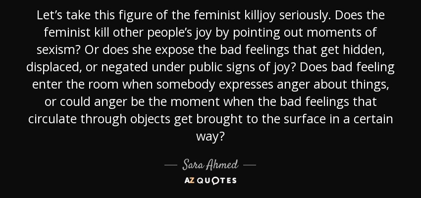 Let’s take this figure of the feminist killjoy seriously. Does the feminist kill other people’s joy by pointing out moments of sexism? Or does she expose the bad feelings that get hidden, displaced, or negated under public signs of joy? Does bad feeling enter the room when somebody expresses anger about things, or could anger be the moment when the bad feelings that circulate through objects get brought to the surface in a certain way? - Sara Ahmed