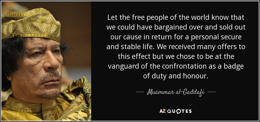 Let the free people of the world know that we could have bargained over and sold out our cause in return for a personal secure and stable life. We received many offers to this effect but we chose to be at the vanguard of the confrontation as a badge of duty and honour. - Muammar al-Gaddafi