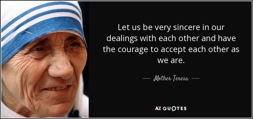 Let us be very sincere in our dealings with each other and have the courage to accept each other as we are. - Mother Teresa