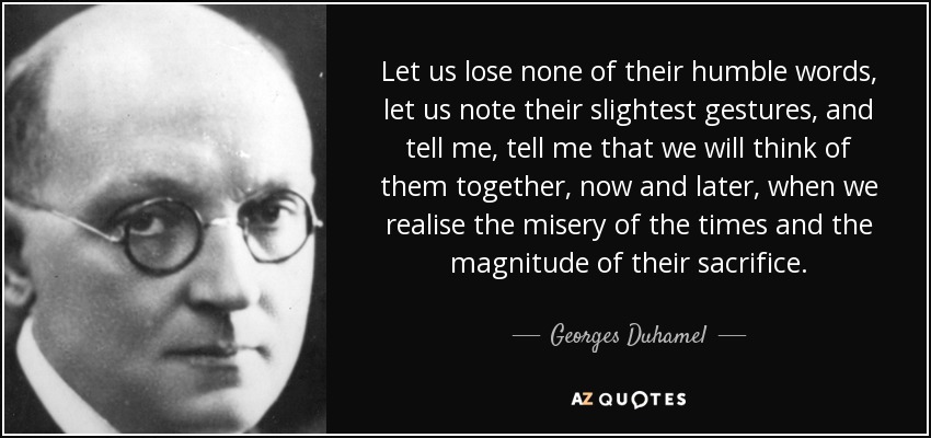 Let us lose none of their humble words, let us note their slightest gestures, and tell me, tell me that we will think of them together, now and later, when we realise the misery of the times and the magnitude of their sacrifice. - Georges Duhamel