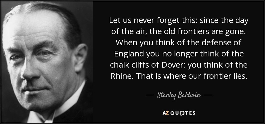 Let us never forget this: since the day of the air, the old frontiers are gone. When you think of the defense of England you no longer think of the chalk cliffs of Dover; you think of the Rhine. That is where our frontier lies. - Stanley Baldwin