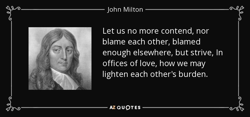 No discutamos más, ni nos culpemos unos a otros, suficientemente culpados en otros lugares, sino esforcémonos, En oficios de amor, cómo podemos aligerar la carga de los demás. - John Milton