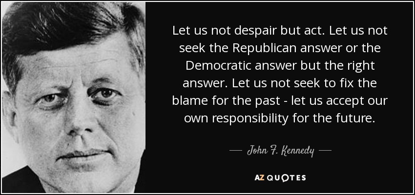 Let us not despair but act. Let us not seek the Republican answer or the Democratic answer but the right answer. Let us not seek to fix the blame for the past - let us accept our own responsibility for the future. - John F. Kennedy