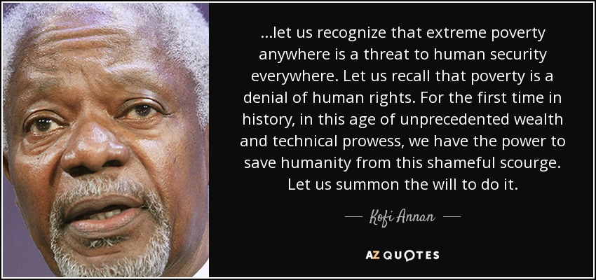 ...let us recognize that extreme poverty anywhere is a threat to human security everywhere. Let us recall that poverty is a denial of human rights. For the first time in history, in this age of unprecedented wealth and technical prowess, we have the power to save humanity from this shameful scourge. Let us summon the will to do it. - Kofi Annan