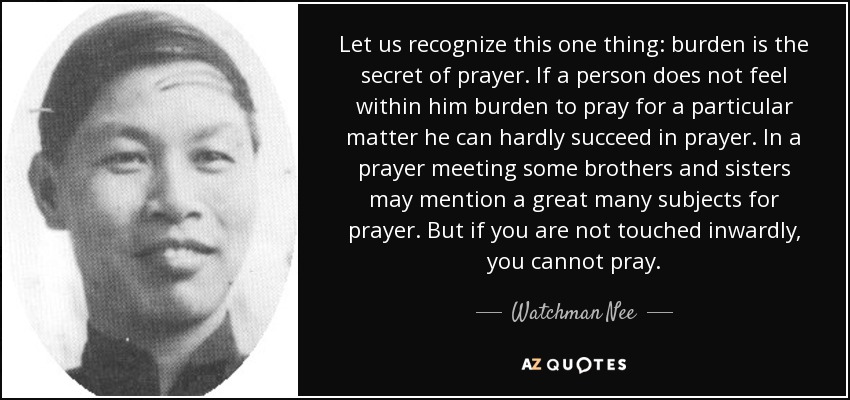 Let us recognize this one thing: burden is the secret of prayer. If a person does not feel within him burden to pray for a particular matter he can hardly succeed in prayer. In a prayer meeting some brothers and sisters may mention a great many subjects for prayer. But if you are not touched inwardly, you cannot pray. - Watchman Nee