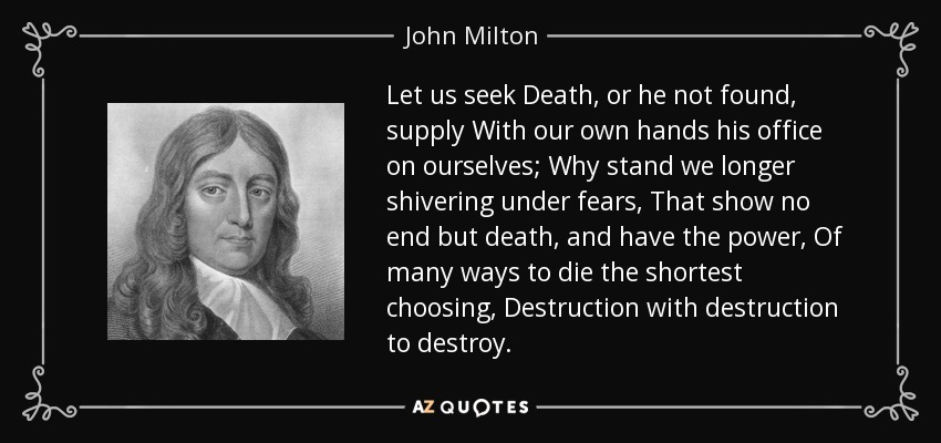 Let us seek Death, or he not found, supply With our own hands his office on ourselves; Why stand we longer shivering under fears, That show no end but death, and have the power, Of many ways to die the shortest choosing, Destruction with destruction to destroy. - John Milton