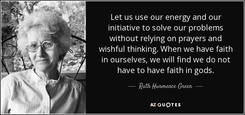 Let us use our energy and our initiative to solve our problems without relying on prayers and wishful thinking. When we have faith in ourselves, we will find we do not have to have faith in gods. - Ruth Hurmence Green