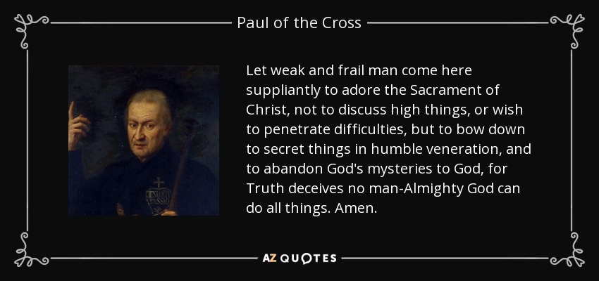 Let weak and frail man come here suppliantly to adore the Sacrament of Christ, not to discuss high things, or wish to penetrate difficulties, but to bow down to secret things in humble veneration, and to abandon God's mysteries to God, for Truth deceives no man-Almighty God can do all things. Amen. - Paul of the Cross