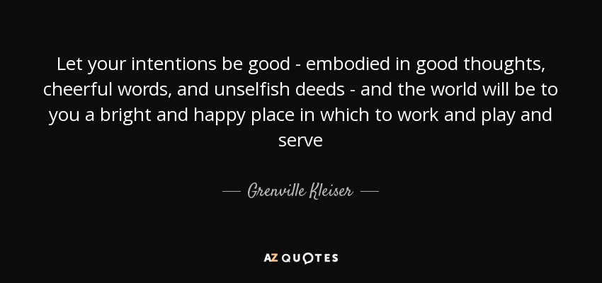 Let your intentions be good - embodied in good thoughts, cheerful words, and unselfish deeds - and the world will be to you a bright and happy place in which to work and play and serve - Grenville Kleiser