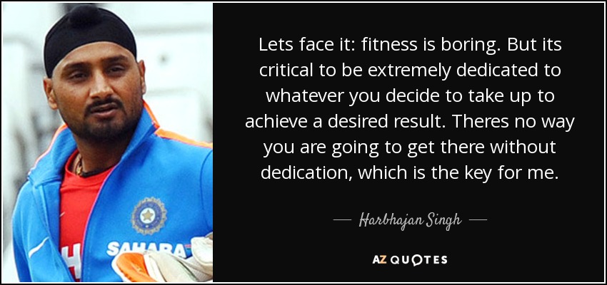 Lets face it: fitness is boring. But its critical to be extremely dedicated to whatever you decide to take up to achieve a desired result. Theres no way you are going to get there without dedication, which is the key for me. - Harbhajan Singh