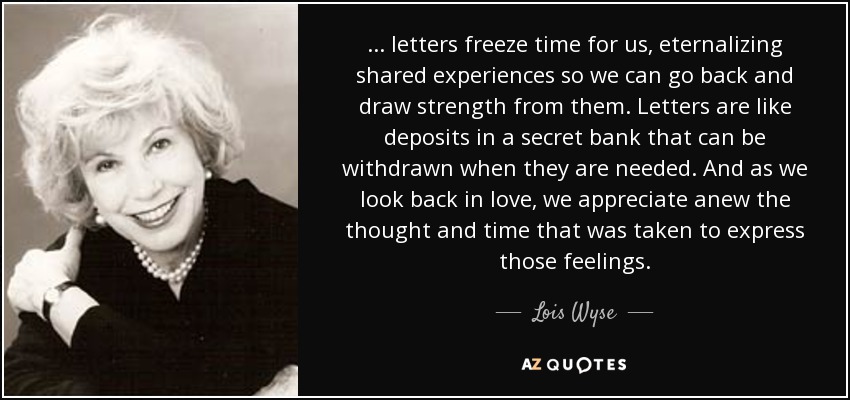 ... letters freeze time for us, eternalizing shared experiences so we can go back and draw strength from them. Letters are like deposits in a secret bank that can be withdrawn when they are needed. And as we look back in love, we appreciate anew the thought and time that was taken to express those feelings. - Lois Wyse