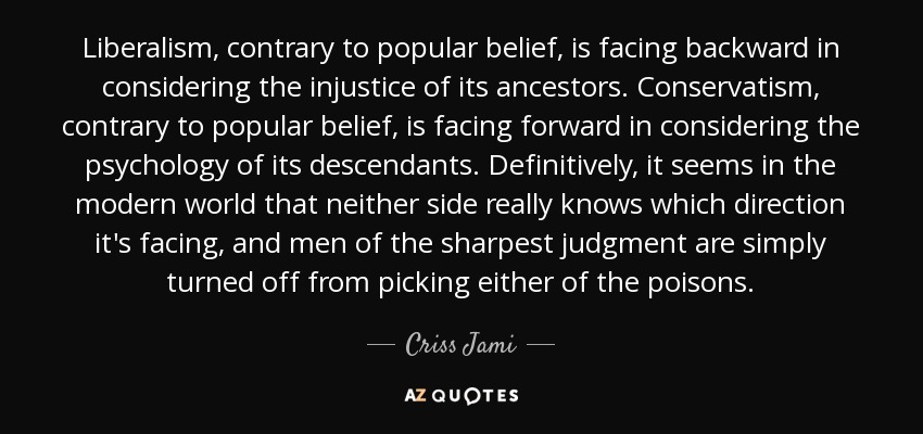 Liberalism, contrary to popular belief, is facing backward in considering the injustice of its ancestors. Conservatism, contrary to popular belief, is facing forward in considering the psychology of its descendants. Definitively, it seems in the modern world that neither side really knows which direction it's facing, and men of the sharpest judgment are simply turned off from picking either of the poisons. - Criss Jami