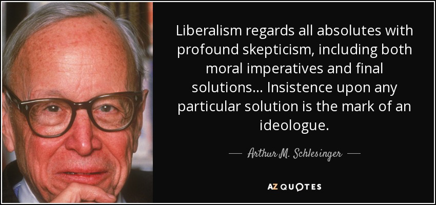 El liberalismo considera con profundo escepticismo todos los absolutos, incluidos tanto los imperativos morales como las soluciones finales... La insistencia en una solución particular es la marca de un ideólogo. - Arthur M. Schlesinger, Jr.