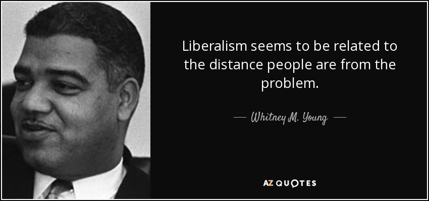 Liberalism seems to be related to the distance people are from the problem. - Whitney M. Young