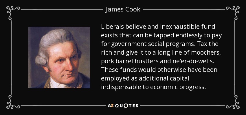 Liberals believe and inexhaustible fund exists that can be tapped endlessly to pay for government social programs. Tax the rich and give it to a long line of moochers, pork barrel hustlers and ne'er-do-wells. These funds would otherwise have been employed as additional capital indispensable to economic progress. - James Cook