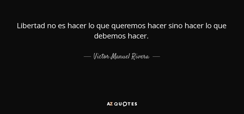 Libertad no es hacer lo que queremos hacer sino hacer lo que debemos hacer. - Victor Manuel Rivera