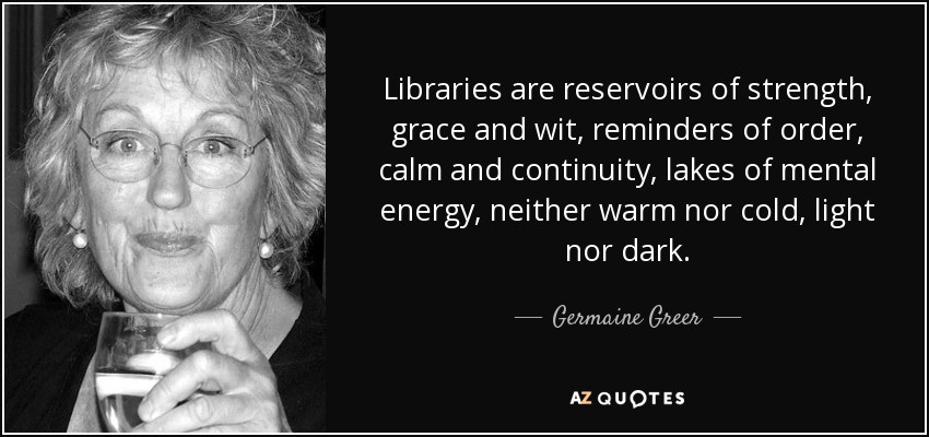 Las bibliotecas son depósitos de fuerza, gracia e ingenio, recordatorios de orden, calma y continuidad, lagos de energía mental, ni cálidos ni fríos, ni claros ni oscuros. - Germaine Greer