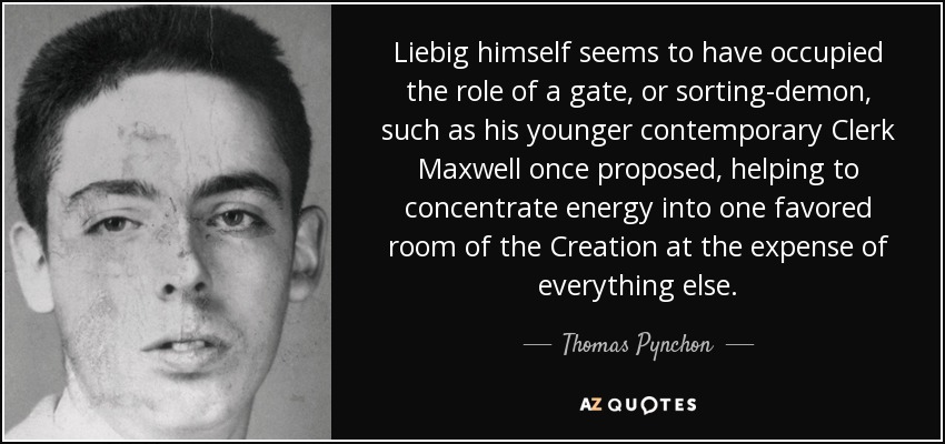 Liebig himself seems to have occupied the role of a gate, or sorting-demon, such as his younger contemporary Clerk Maxwell once proposed, helping to concentrate energy into one favored room of the Creation at the expense of everything else. - Thomas Pynchon